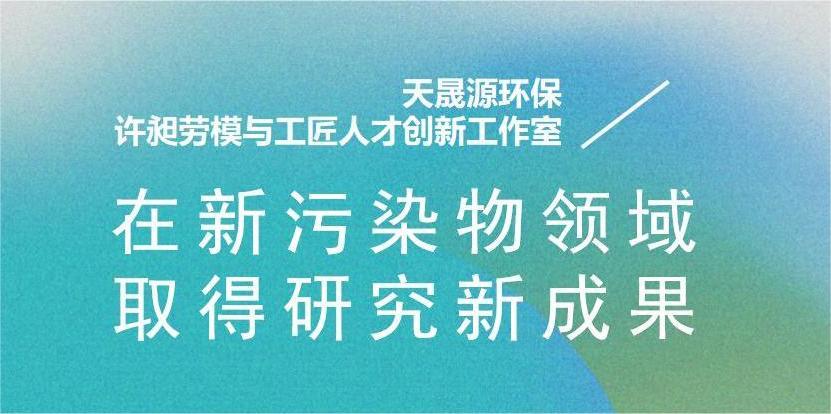 天晟源環(huán)保“許昶勞模與工匠人才創(chuàng)新工作室”在新污染物領(lǐng)域取得研究新成果